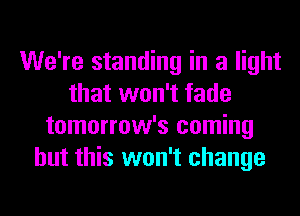 We're standing in a light
that won't fade
tomorrow's coming
but this won't change