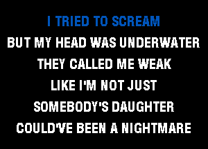 I TRIED TO SCREAM
BUT MY HEAD WAS UNDERWATER
THEY CALLED ME WEAK
LIKE I'M NOT JUST
SOMEBODY'S DAUGHTER
COULD'UE BEEN A NIGHTMARE