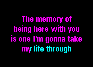 The memory of
being here with you

is one I'm gonna take
my life through