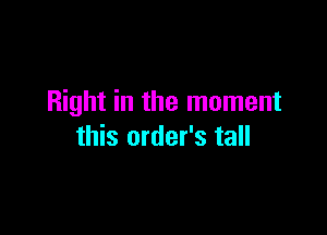 Right in the moment

this order's tall