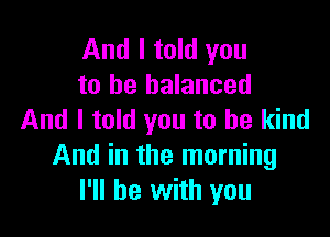 And I told you
to be balanced

And I told you to be kind
And in the morning
I'll be with you