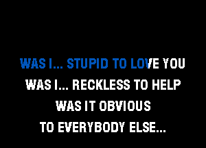WAS l... STUPID TO LOVE YOU
WAS l... RECKLESS TO HELP
WAS IT OBVIOUS
T0 EVERYBODY ELSE...