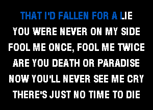 THAT I'D FALLEN FOR A LIE
YOU WERE NEVER OH MY SIDE
FOOL ME ONCE, FOOL ME TWICE
ARE YOU DEATH 0R PARADISE
HOW YOU'LL NEVER SEE ME CRY
THERE'SJUST H0 TIME TO DIE