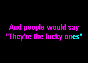 And people would sayr

They're the lucky ones