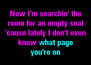 Now I'm searchin' the
room for an empty seat
'cause lately I don't even
know what page
you're on