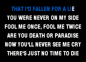 THAT I'D FALLEN FOR A LIE
YOU WERE NEVER OH MY SIDE
FOOL ME ONCE, FOOL ME TWICE
ARE YOU DEATH 0R PARADISE
HOW YOU'LL NEVER SEE ME CRY
THERE'SJUST H0 TIME TO DIE