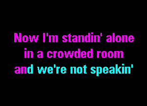 Now I'm standin' alone

in a crowded room
and we're not speakin'