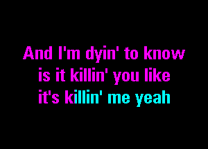 And I'm dyin' to know

is it killin' you like
it's killin' me yeah