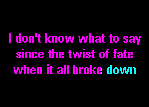 I don't know what to say

since the twist of fate
when it all broke down