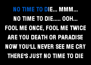 H0 TIME TO DIE... MMM...
H0 TIME TO DIE ..... 00H...
FOOL ME ONCE, FOOL ME TWICE
ARE YOU DEATH 0R PARADISE
HOW YOU'LL NEVER SEE ME CRY
THERE'SJUST H0 TIME TO DIE