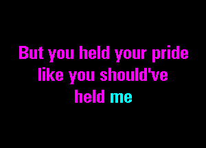 But you held your pride

like you should've
held me