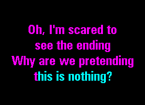 Oh, I'm scared to
see the ending

Why are we pretending
this is nothing?