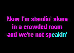 Now I'm standin' alone

in a crowded room
and we're not speakin'