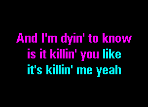 And I'm dyin' to know

is it killin' you like
it's killin' me yeah