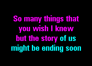 So many things that
you wish I knew

but the story of us
might be ending soon