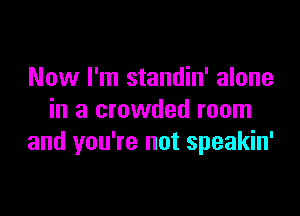 Now I'm standin' alone

in a crowded room
and you're not speakin'