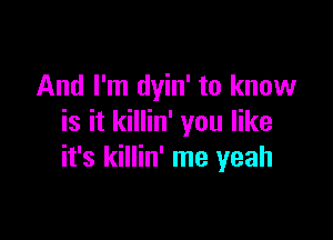 And I'm dyin' to know

is it killin' you like
it's killin' me yeah