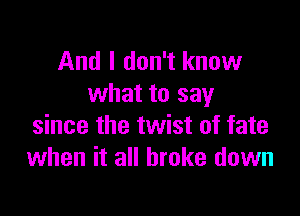 And I don't know
what to say

since the twist of fate
when it all broke down