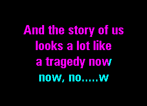 And the story of us
looks a lot like

a tragedy now
now, no ..... w