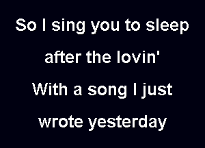 So I sing you to sleep

after the lovin'

With a song ljust

wrote yesterday