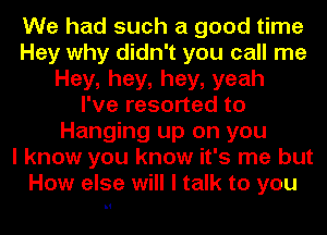 We had such a good time
Hey why didn't you call me
Hey,hey,hey,yeah
I've resorted to
Hanging up on you
I know you know it's me but
How else will I talk to you