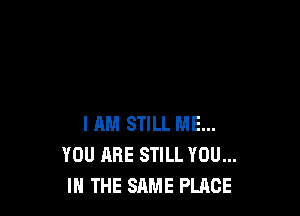 I HM STILL ME...
YOU ARE STILL YOU...
IN THE SAME PLACE