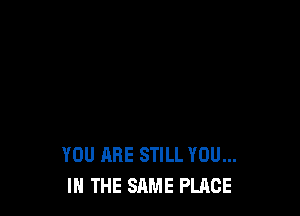 YOU ARE STILL YOU...
IN THE SAME PLACE