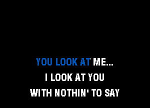 YOU LOOK AT ME...
I LOOK AT YOU
WITH NOTHIH' TO SAY