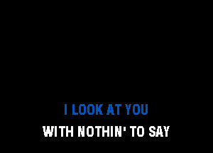 I LOOK AT YOU
WITH NOTHIH' TO SAY