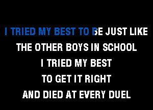 I TRIED MY BEST TO BE JUST LIKE
THE OTHER BOYS IN SCHOOL
I TRIED MY BEST
TO GET IT RIGHT
AND DIED AT EVERY DUEL