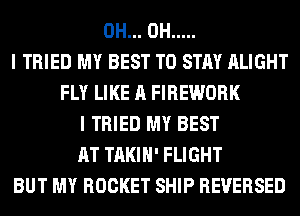 0H... 0H .....
I TRIED MY BEST TO STAY ALIGHT
FLY LIKE A FIREWORK
I TRIED MY BEST
AT TAKIH' FLIGHT
BUT MY ROCKET SHIP REVERSED