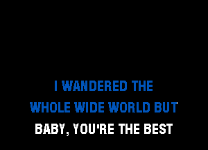 l WANDERED THE
WHOLE WIDE WORLD BUT
BABY, YOU'RE THE BEST