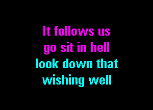 It follows us
go sit in hell

look down that
wishing well