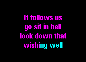 It follows us
go sit in hell

look down that
wishing well