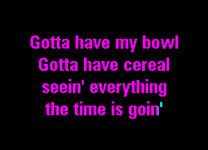 Gotta have my bowl
Gotta have cereal

seein' everything
the time is goin'