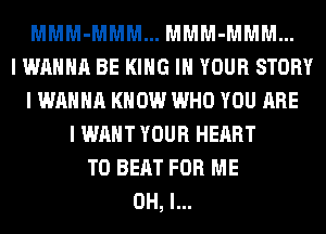 MMM-MMM... MMM-MMM...
I WANNA BE KING IN YOUR STORY
I WANNA KNOW WHO YOU ARE
I WANT YOUR HEART
TO BEAT FOR ME
OH, I...