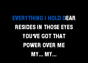 EVERYTHING I HOLD DEAR
RESIDES IN THOSE EYES
YOU'VE GOT THAT
POWER OVER ME
MY... MY...