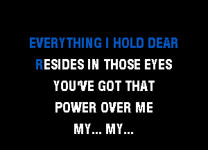 EVERYTHING I HOLD DEAR
RESIDES IN THOSE EYES
YOU'VE GOT THAT
POWER OVER ME
MY... MY...