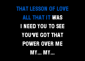 THAT LESSON OF LOVE
ALL THAT IT WAS
I NEED YOU TO SEE
YOU'VE GOT THAT
POWER OVER ME

MY... MY... l