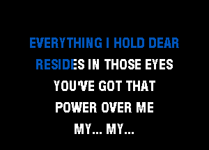 EVERYTHING I HOLD DEAR
RESIDES IN THOSE EYES
YOU'VE GOT THAT
POWER OVER ME
MY... MY...