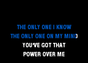 THE ONLY ONE I KNOW
THE ONLY ONE 0 MY MIND
YOU'VE GOT THAT
POWER OVER ME