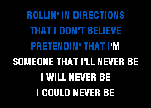 ROLLIH' IH DIRECTIONS
THAT I DON'T BELIEVE
PRETEHDIH' THAT I'M

SOMEONE THAT I'LL NEVER BE
I WILL NEVER BE
I COULD NEVER BE