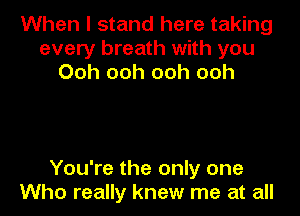 When I stand here taking
every breath with you
Ooh ooh ooh ooh

You're the only one
Who really knew me at all