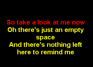 So take a look at me now
Oh there's just an empty
space
And there's nothing left
here to remind me