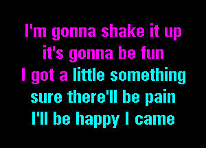 I'm gonna shake it up
it's gonna be fun
I got a little something
sure there'll be pain

I'll be happy I came I