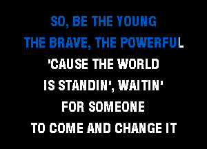 80, BE THE YOUNG
THE BRAVE, THE POWERFUL
'CAU SE THE WORLD
IS STANDIH', WAITIH'
FOR SOMEONE
TO COME AND CHANGE IT