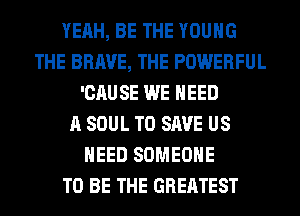 YEAH, BE THE YOUNG
THE BRAVE, THE POWERFUL
'CAUSE WE NEED
A SOUL TO SAVE US
NEED SOMEONE
TO BE THE GREATEST