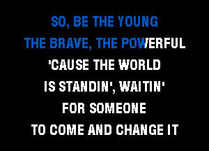 80, BE THE YOUNG
THE BRAVE, THE POWERFUL
'CAU SE THE WORLD
IS STANDIH', WAITIH'
FOR SOMEONE
TO COME AND CHANGE IT