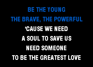 BE THE YOUNG
THE BRAVE, THE POWERFUL
'CAUSE WE NEED
A SOUL TO SAVE US
NEED SOMEONE
TO BE THE GREATEST LOVE