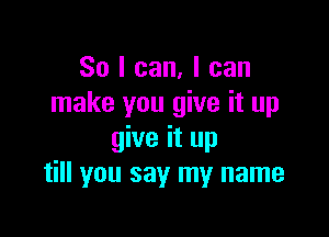 So I can, I can
make you give it up

give it up
till you say my name